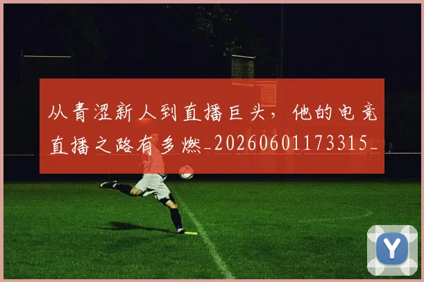 从青涩新人到直播巨头，他的电竞直播之路有多燃_20260601173315_20260704165034
