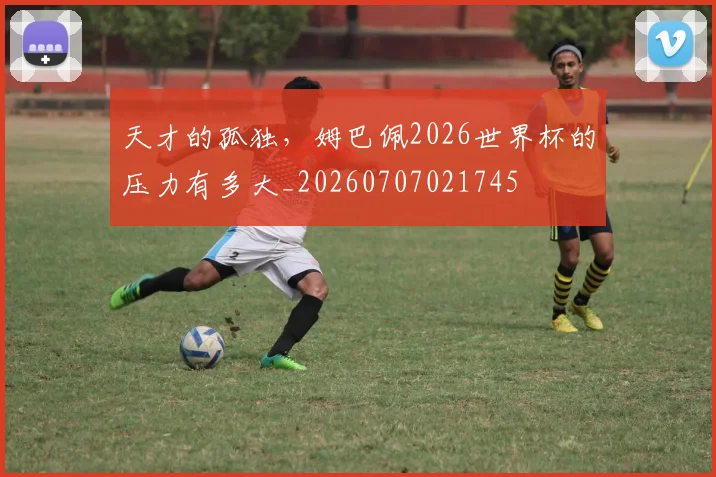 天才的孤独,姆巴佩2026世界杯的压力有多大_20260707021745