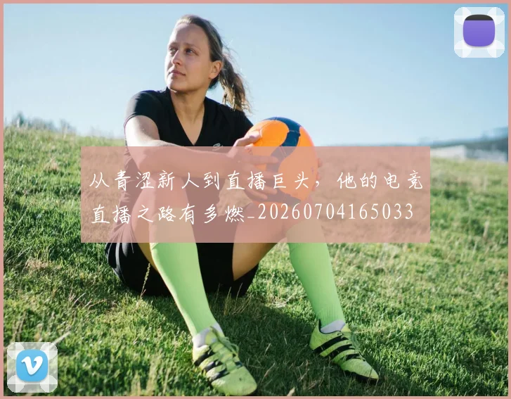 从青涩新人到直播巨头，他的电竞直播之路有多燃_20260704165033