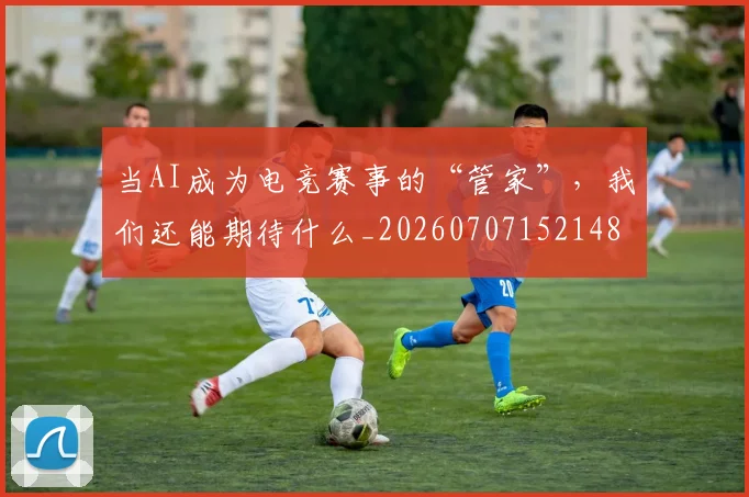 当AI成为电竞赛事的“管家”，我们还能期待什么_20260707152148
