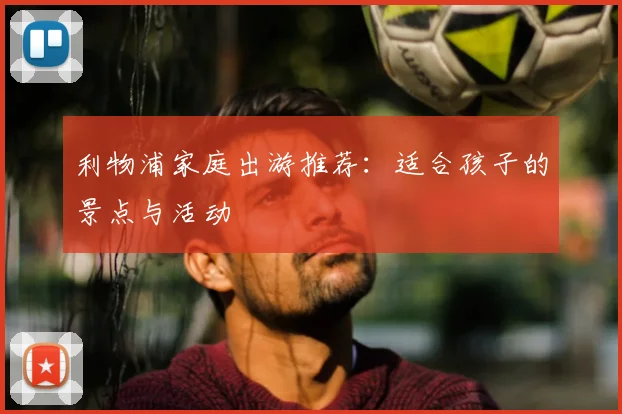利物浦家庭出游推荐：适合孩子的景点与活动