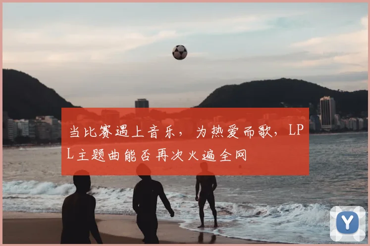 当比赛遇上音乐，为热爱而歌，LPL主题曲能否再次火遍全网