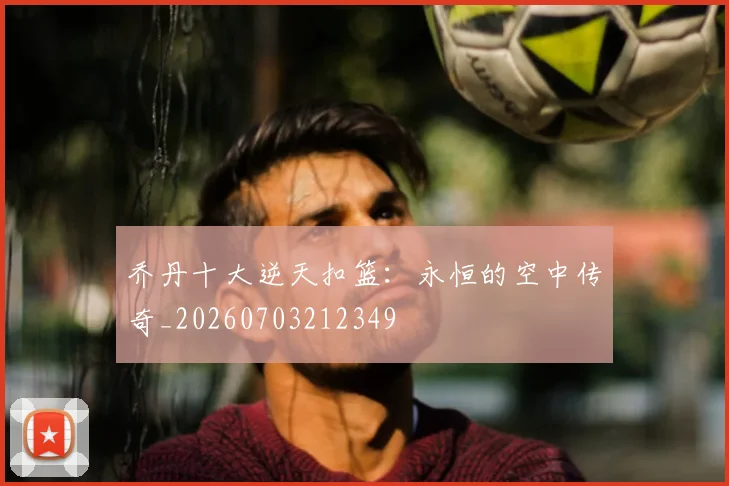 乔丹十大逆天扣篮：永恒的空中传奇_20260703212349