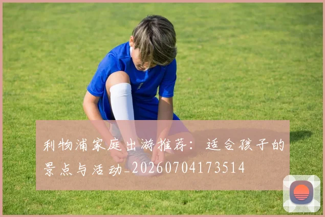 利物浦家庭出游推荐：适合孩子的景点与活动_20260704173514
