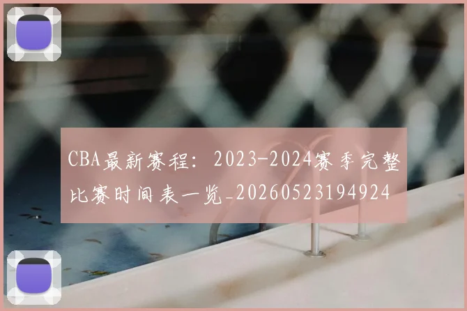 CBA最新赛程：2023-2024赛季完整比赛时间表一览_20260523194924
