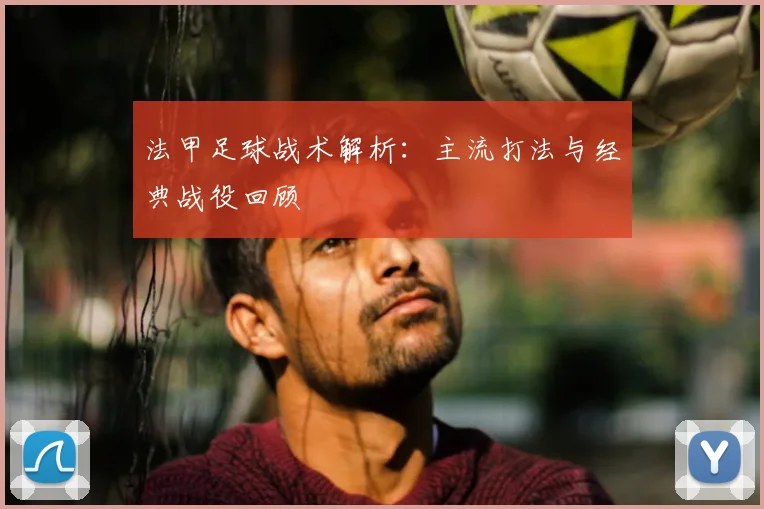 法甲足球战术解析：主流打法与经典战役回顾