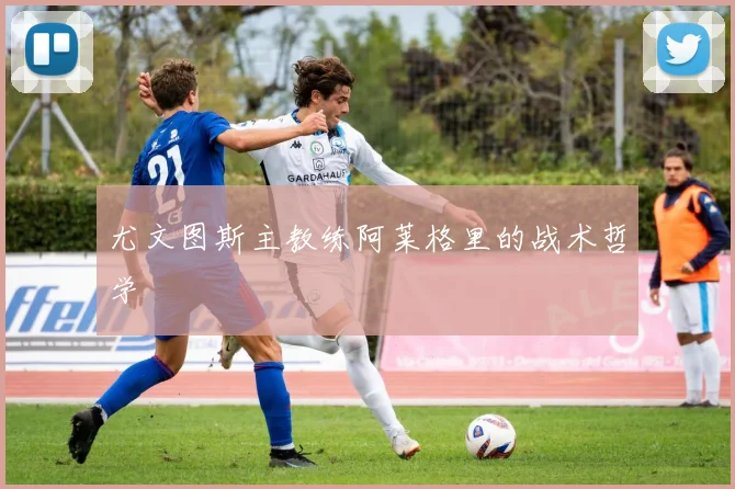 尤文图斯主教练阿莱格里的战术哲学