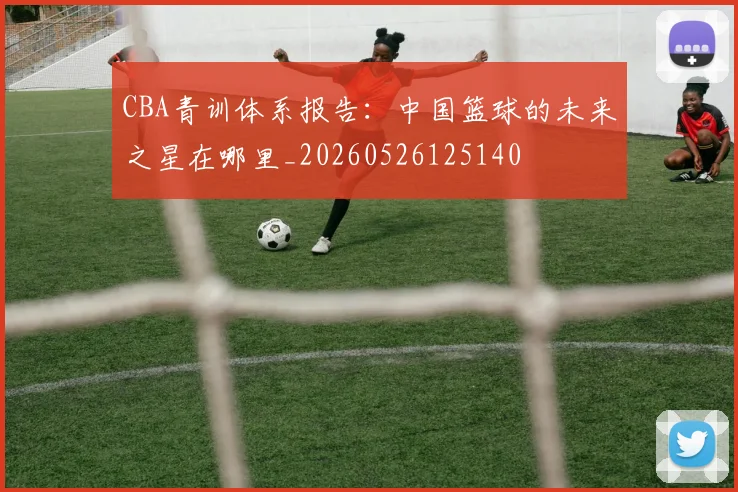 CBA青训体系报告:中国篮球的未来之星在哪里_20260526125140